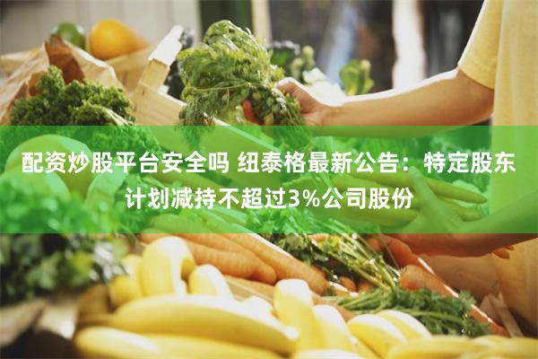 配资炒股平台安全吗 纽泰格最新公告：特定股东计划减持不超过3%公司股份