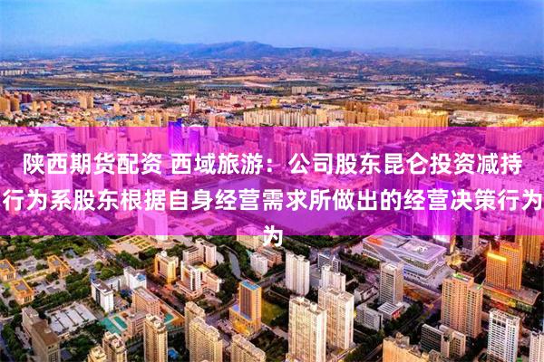 陕西期货配资 西域旅游：公司股东昆仑投资减持行为系股东根据自身经营需求所做出的经营决策行为