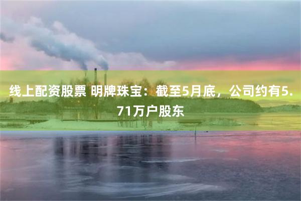 线上配资股票 明牌珠宝：截至5月底，公司约有5.71万户股东