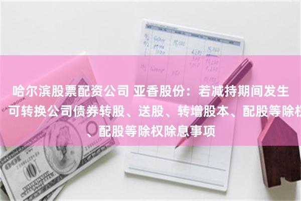 哈尔滨股票配资公司 亚香股份：若减持期间发生增发新股、可转换公司债券转股、送股、转增股本、配股等除权除息事项