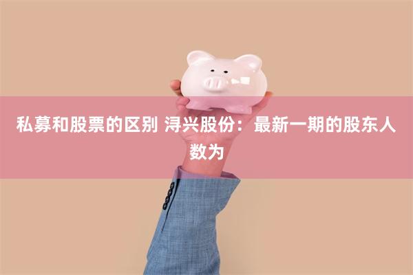 私募和股票的区别 浔兴股份：最新一期的股东人数为