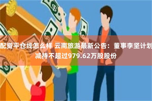 配资平仓线怎么样 云南旅游最新公告：董事李坚计划减持不超过979.62万股股份