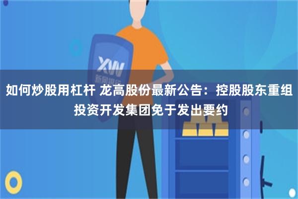 如何炒股用杠杆 龙高股份最新公告：控股股东重组 投资开发集团免于发出要约