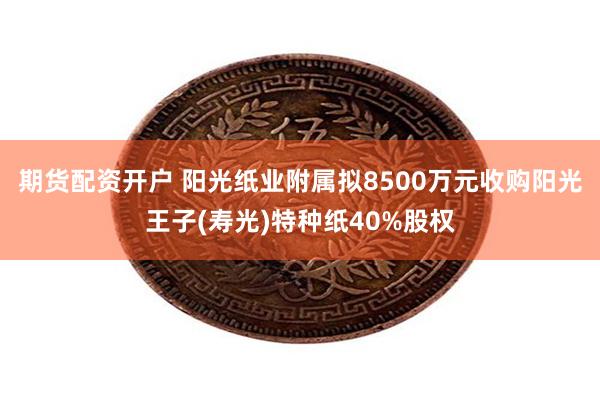 期货配资开户 阳光纸业附属拟8500万元收购阳光王子(寿光)特种纸40%股权