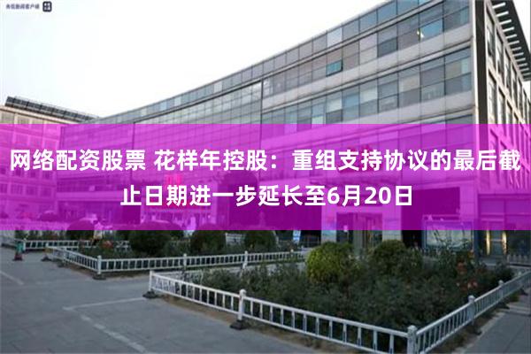 网络配资股票 花样年控股：重组支持协议的最后截止日期进一步延长至6月20日