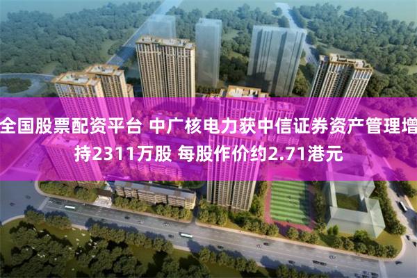 全国股票配资平台 中广核电力获中信证券资产管理增持2311万股 每股作价约2.71港元