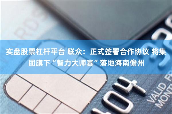 实盘股票杠杆平台 联众：正式签署合作协议 将集团旗下“智力大师赛”落地海南儋州