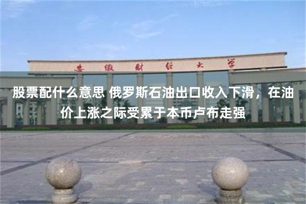 股票配什么意思 俄罗斯石油出口收入下滑，在油价上涨之际受累于本币卢布走强