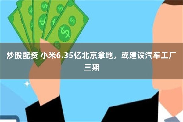 炒股配资 小米6.35亿北京拿地，或建设汽车工厂三期