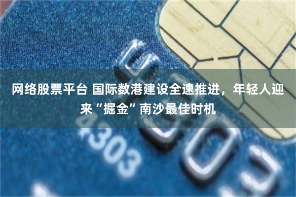 网络股票平台 国际数港建设全速推进，年轻人迎来“掘金”南沙最佳时机