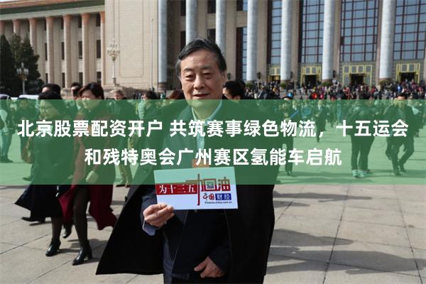 北京股票配资开户 共筑赛事绿色物流，十五运会和残特奥会广州赛区氢能车启航