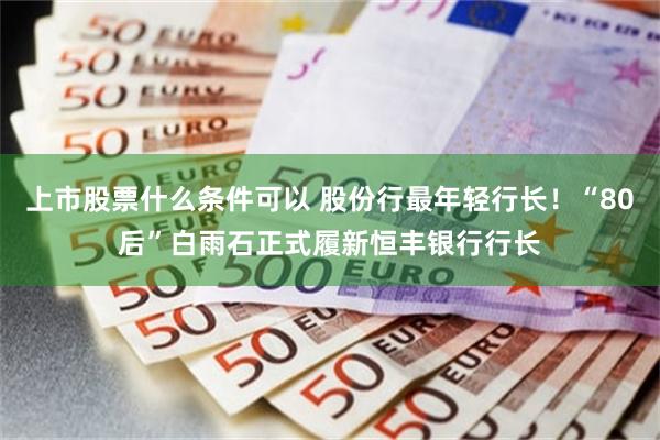 上市股票什么条件可以 股份行最年轻行长！“80后”白雨石正式履新恒丰银行行长