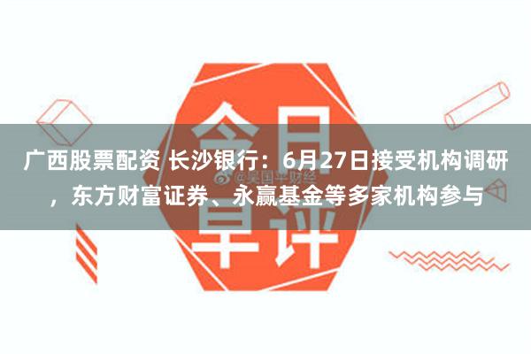 广西股票配资 长沙银行：6月27日接受机构调研，东方财富证券、永赢基金等多家机构参与