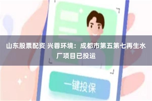 山东股票配资 兴蓉环境：成都市第五第七再生水厂项目已投运