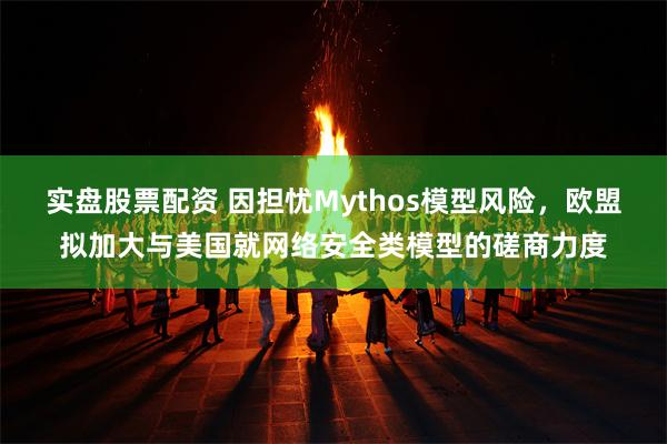 实盘股票配资 因担忧Mythos模型风险，欧盟拟加大与美国就网络安全类模型的磋商力度