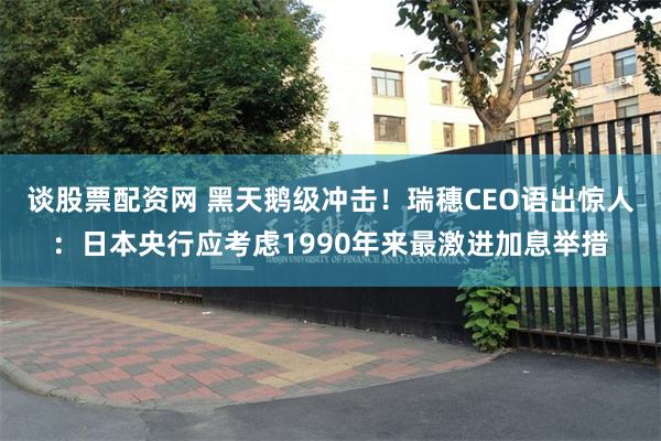 谈股票配资网 黑天鹅级冲击！瑞穗CEO语出惊人：日本央行应考虑1990年来最激进加息举措