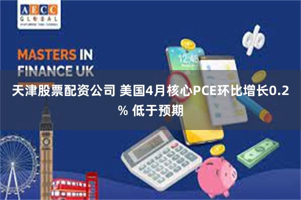 天津股票配资公司 美国4月核心PCE环比增长0.2% 低于预期