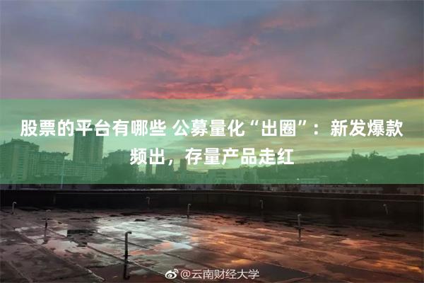 股票的平台有哪些 公募量化“出圈”：新发爆款频出，存量产品走红