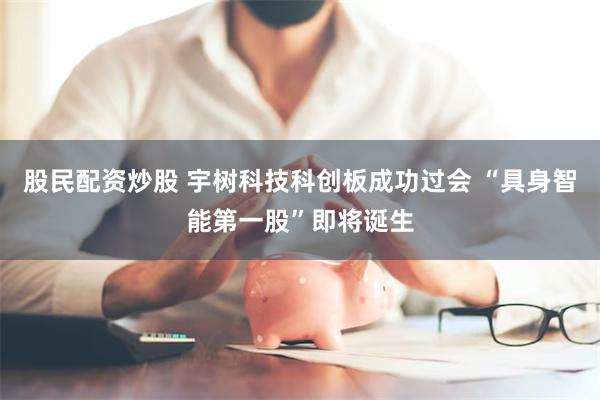 股民配资炒股 宇树科技科创板成功过会 “具身智能第一股”即将诞生