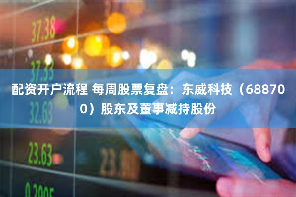 配资开户流程 每周股票复盘：东威科技（688700）股东及董事减持股份