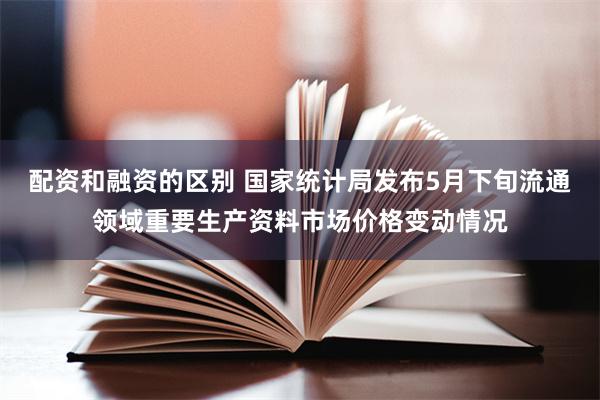 配资和融资的区别 国家统计局发布5月下旬流通领域重要生产资料市场价格变动情况