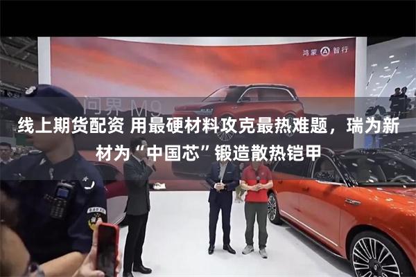 线上期货配资 用最硬材料攻克最热难题，瑞为新材为“中国芯”锻造散热铠甲