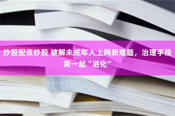 炒股配资炒股 破解未成年人上网新难题，治理手段需一起“进化”