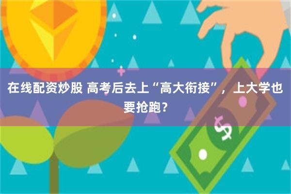 在线配资炒股 高考后去上“高大衔接”，上大学也要抢跑？