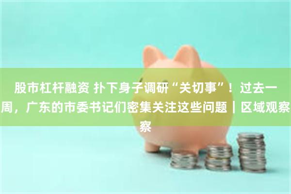 股市杠杆融资 扑下身子调研“关切事”！过去一周，广东的市委书记们密集关注这些问题｜区域观察