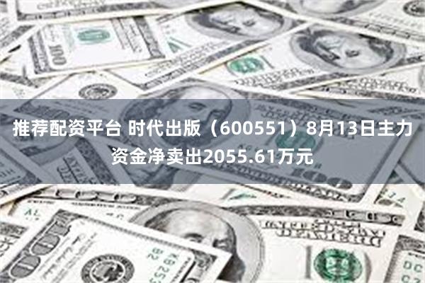 推荐配资平台 时代出版（600551）8月13日主力资金净卖出2055.61万元