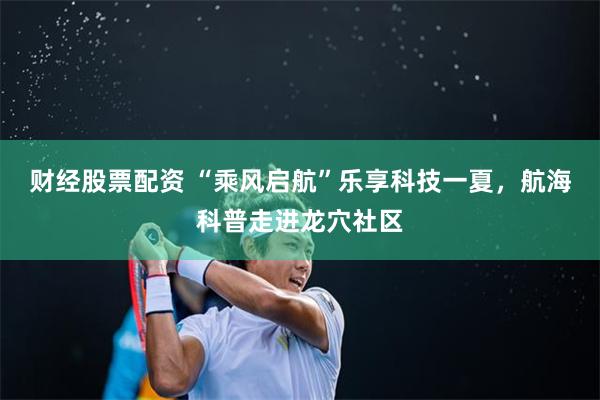 财经股票配资 “乘风启航”乐享科技一夏，航海科普走进龙穴社区