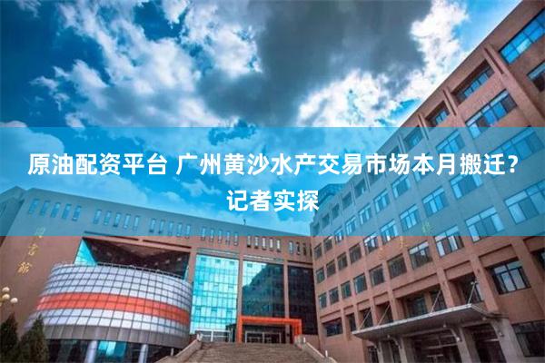 原油配资平台 广州黄沙水产交易市场本月搬迁？记者实探