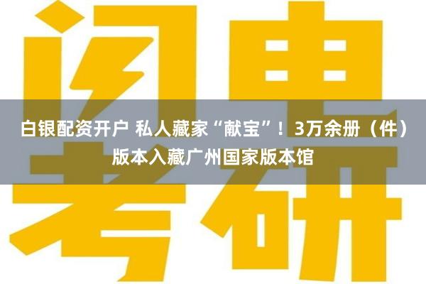 白银配资开户 私人藏家“献宝”！3万余册（件）版本入藏广州国家版本馆