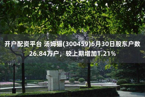 开户配资平台 汤姆猫(300459)6月30日股东户数26.84万户，较上期增加1.21%