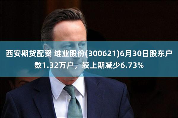 西安期货配资 维业股份(300621)6月30日股东户数1.32万户，较上期减少6.73%