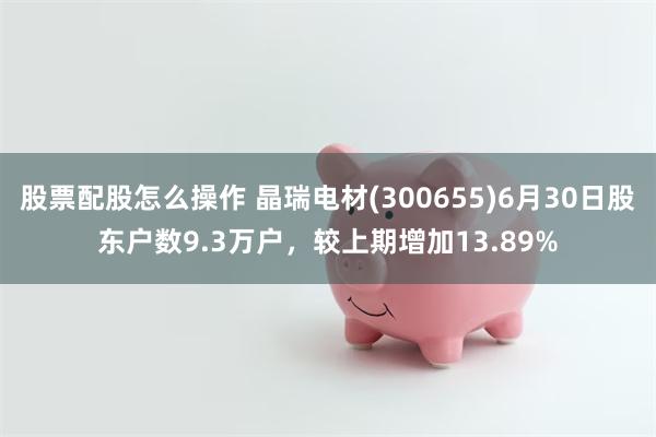 股票配股怎么操作 晶瑞电材(300655)6月30日股东户数9.3万户，较上期增加13.89%