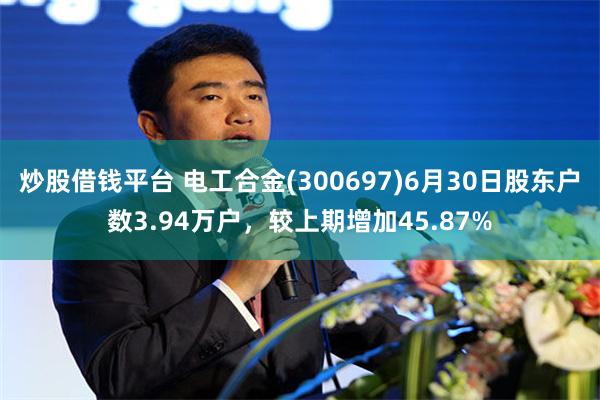 炒股借钱平台 电工合金(300697)6月30日股东户数3.94万户，较上期增加45.87%