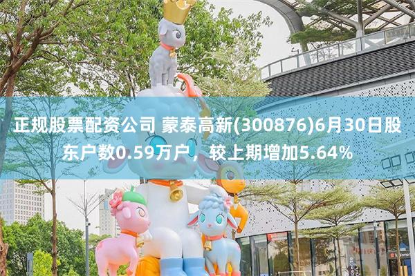 正规股票配资公司 蒙泰高新(300876)6月30日股东户数0.59万户，较上期增加5.64%