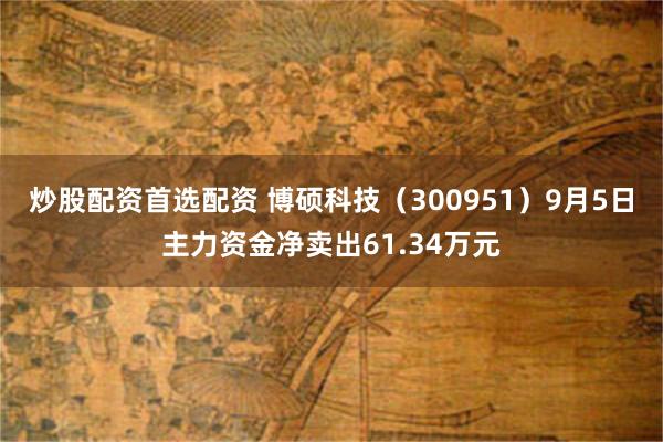 炒股配资首选配资 博硕科技（300951）9月5日主力资金净卖出61.34万元