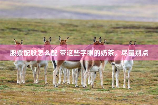 股票配股怎么配 带这些字眼的奶茶，尽量别点