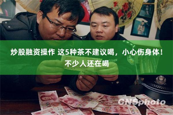 炒股融资操作 这5种茶不建议喝,小心伤身体!不少人还在喝