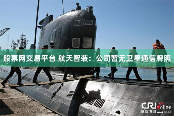 股票网交易平台 航天智装：公司暂无卫星通信牌照