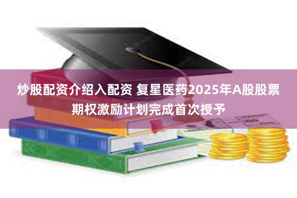 炒股配资介绍入配资 复星医药2025年A股股票期权激励计划完成首次授予
