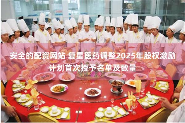 安全的配资网站 复星医药调整2025年股权激励计划首次授予名单及数量