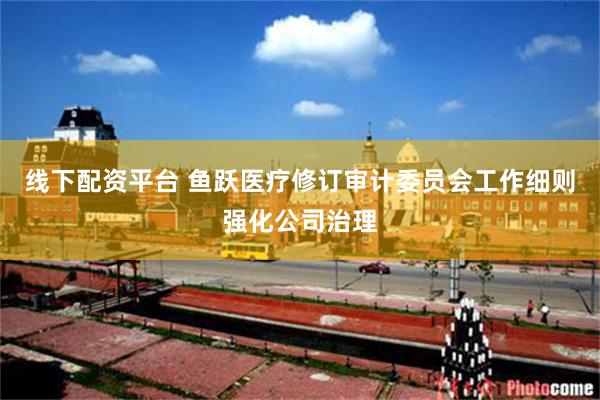 线下配资平台 鱼跃医疗修订审计委员会工作细则强化公司治理