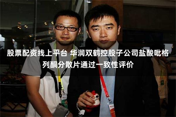 股票配资线上平台 华润双鹤控股子公司盐酸吡格列酮分散片通过一致性评价