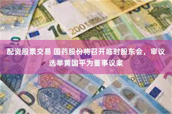 配资股票交易 国药股份将召开临时股东会，审议选举黄国平为董事议案