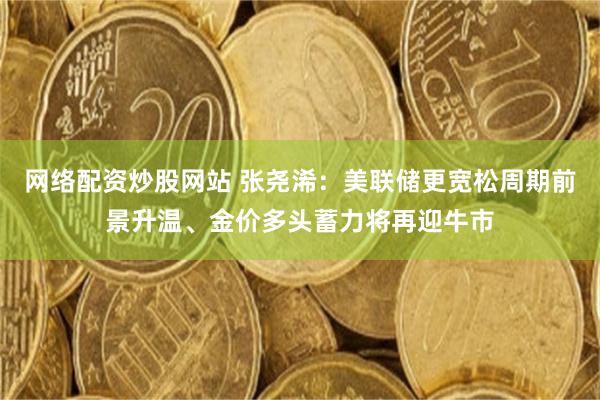 网络配资炒股网站 张尧浠：美联储更宽松周期前景升温、金价多头蓄力将再迎牛市