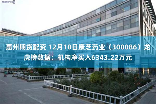 惠州期货配资 12月10日康芝药业（300086）龙虎榜数据：机构净买入6343.22万元