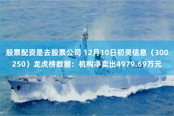 股票配资是去股票公司 12月10日初灵信息（300250）龙虎榜数据：机构净卖出4979.69万元
